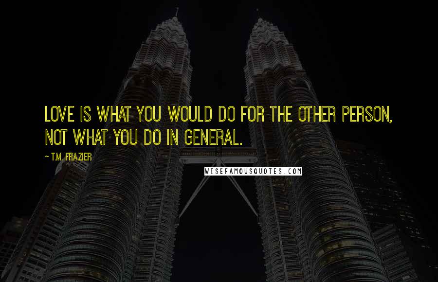 T.M. Frazier Quotes: Love is what you would do for the other person, not what you do in general.