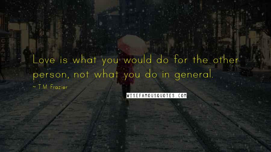 T.M. Frazier Quotes: Love is what you would do for the other person, not what you do in general.