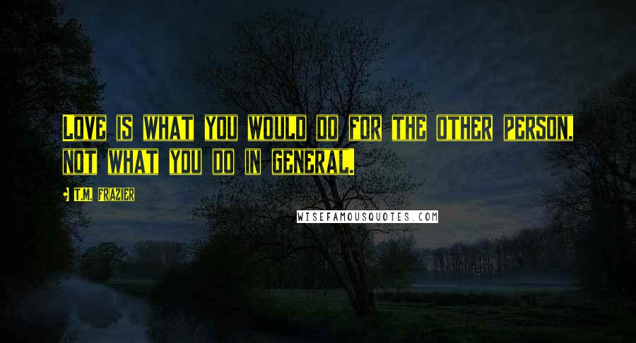 T.M. Frazier Quotes: Love is what you would do for the other person, not what you do in general.