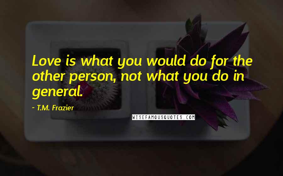 T.M. Frazier Quotes: Love is what you would do for the other person, not what you do in general.