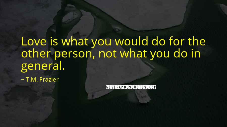 T.M. Frazier Quotes: Love is what you would do for the other person, not what you do in general.
