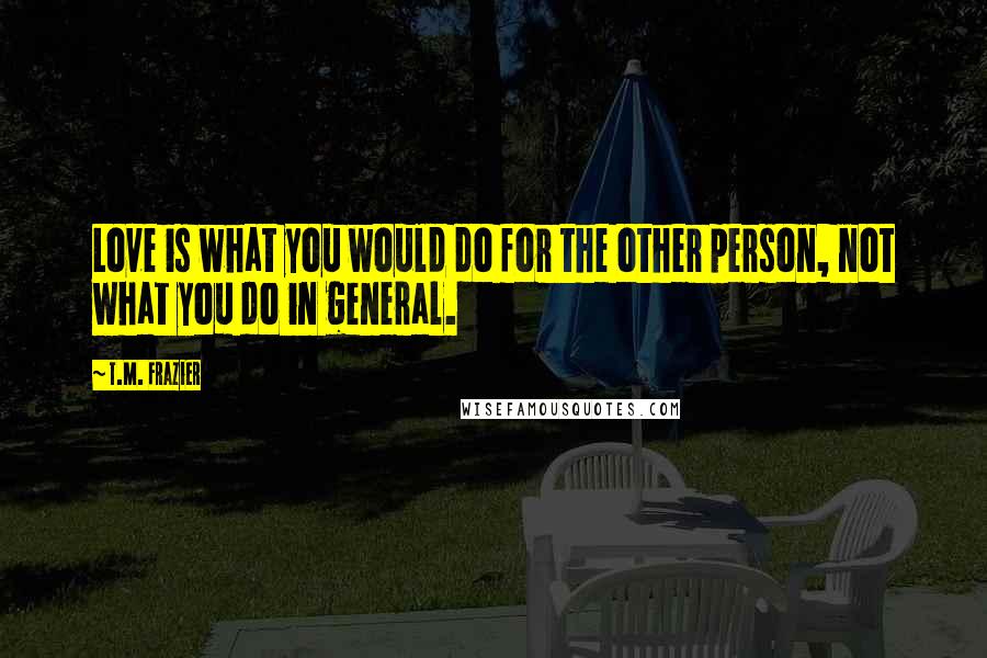 T.M. Frazier Quotes: Love is what you would do for the other person, not what you do in general.