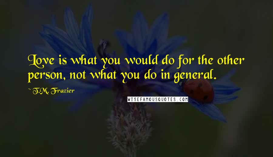 T.M. Frazier Quotes: Love is what you would do for the other person, not what you do in general.
