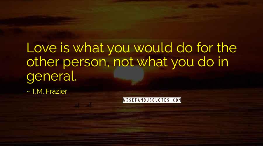 T.M. Frazier Quotes: Love is what you would do for the other person, not what you do in general.