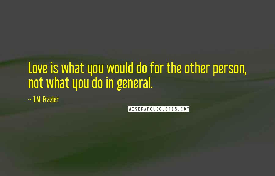 T.M. Frazier Quotes: Love is what you would do for the other person, not what you do in general.