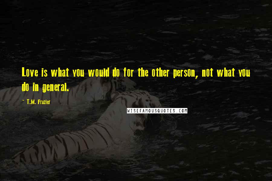 T.M. Frazier Quotes: Love is what you would do for the other person, not what you do in general.