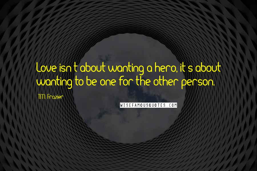 T.M. Frazier Quotes: Love isn't about wanting a hero, it's about wanting to be one for the other person.