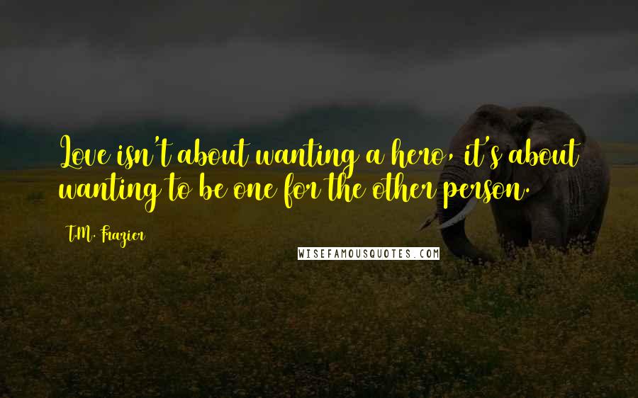 T.M. Frazier Quotes: Love isn't about wanting a hero, it's about wanting to be one for the other person.