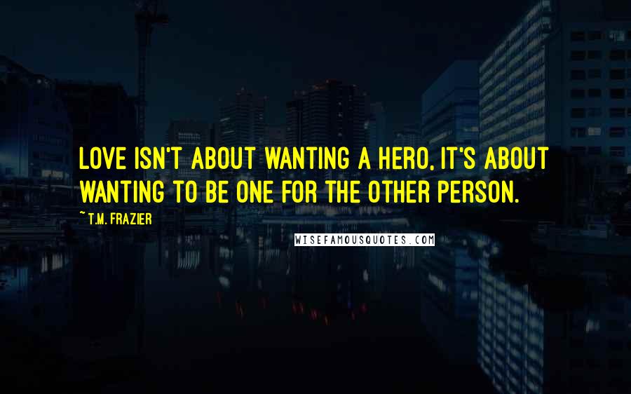 T.M. Frazier Quotes: Love isn't about wanting a hero, it's about wanting to be one for the other person.