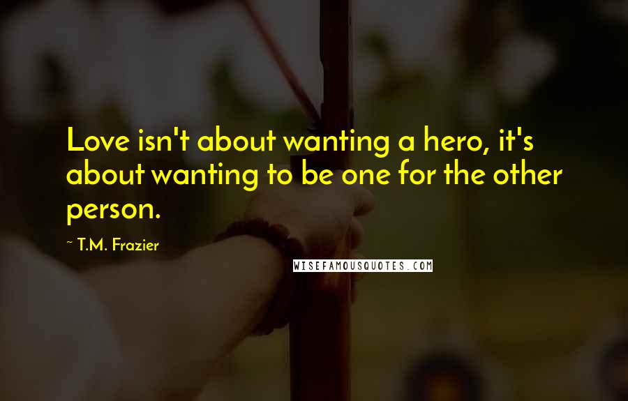 T.M. Frazier Quotes: Love isn't about wanting a hero, it's about wanting to be one for the other person.