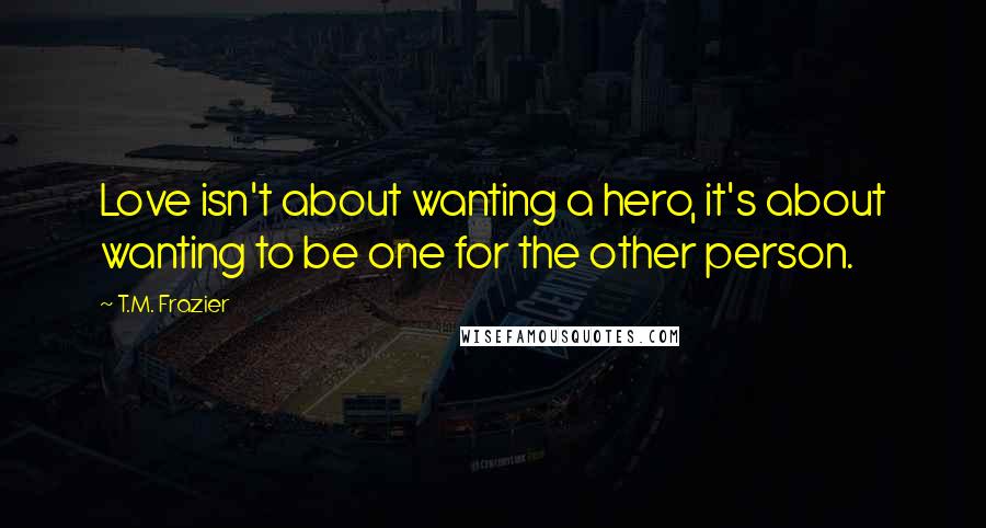 T.M. Frazier Quotes: Love isn't about wanting a hero, it's about wanting to be one for the other person.