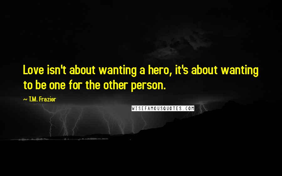 T.M. Frazier Quotes: Love isn't about wanting a hero, it's about wanting to be one for the other person.