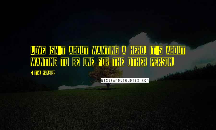 T.M. Frazier Quotes: Love isn't about wanting a hero, it's about wanting to be one for the other person.