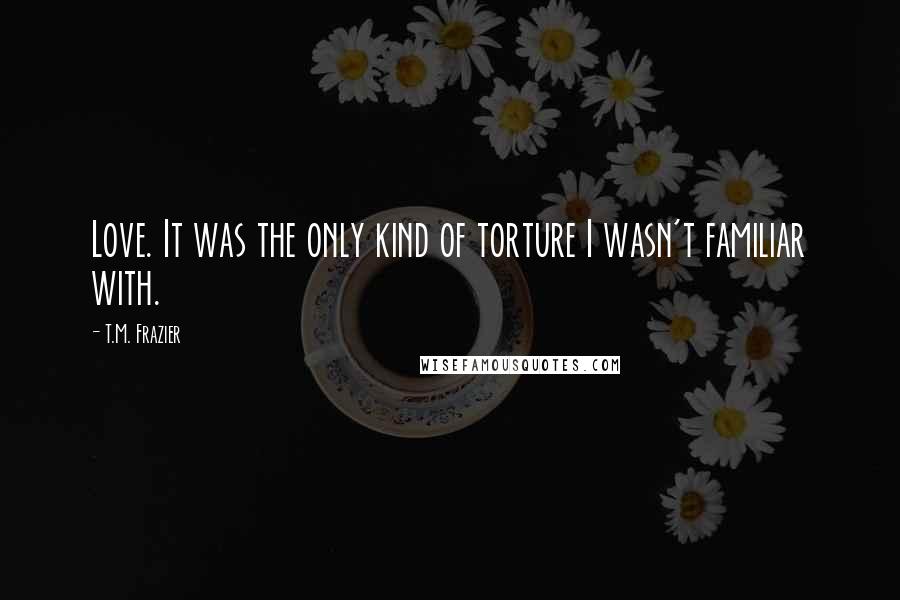 T.M. Frazier Quotes: Love. It was the only kind of torture I wasn't familiar with.