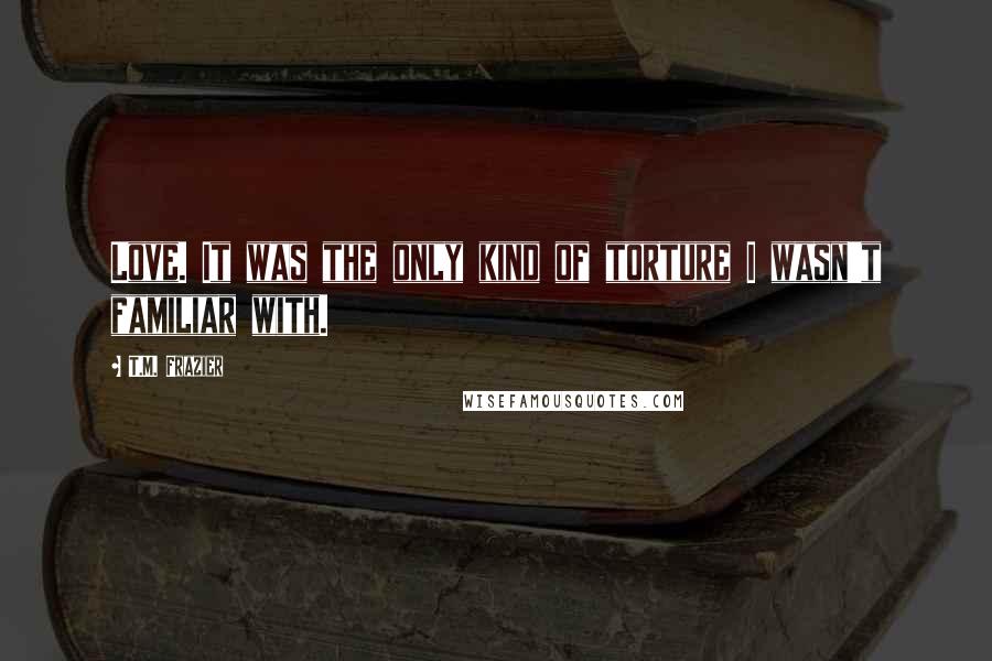 T.M. Frazier Quotes: Love. It was the only kind of torture I wasn't familiar with.