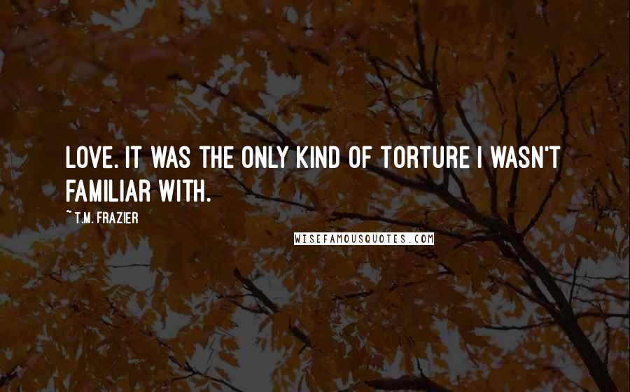 T.M. Frazier Quotes: Love. It was the only kind of torture I wasn't familiar with.