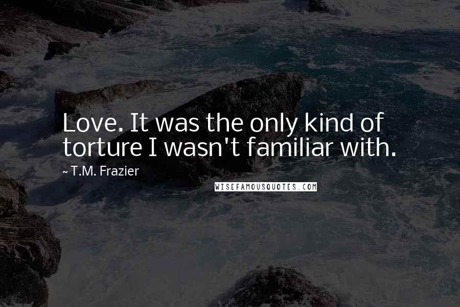 T.M. Frazier Quotes: Love. It was the only kind of torture I wasn't familiar with.