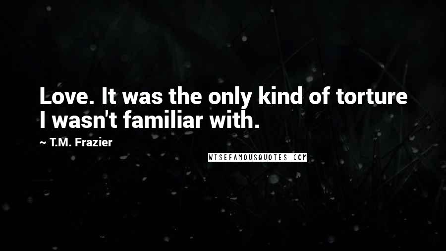 T.M. Frazier Quotes: Love. It was the only kind of torture I wasn't familiar with.