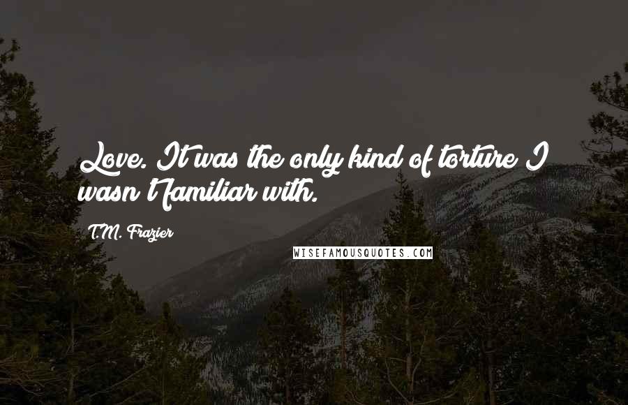 T.M. Frazier Quotes: Love. It was the only kind of torture I wasn't familiar with.