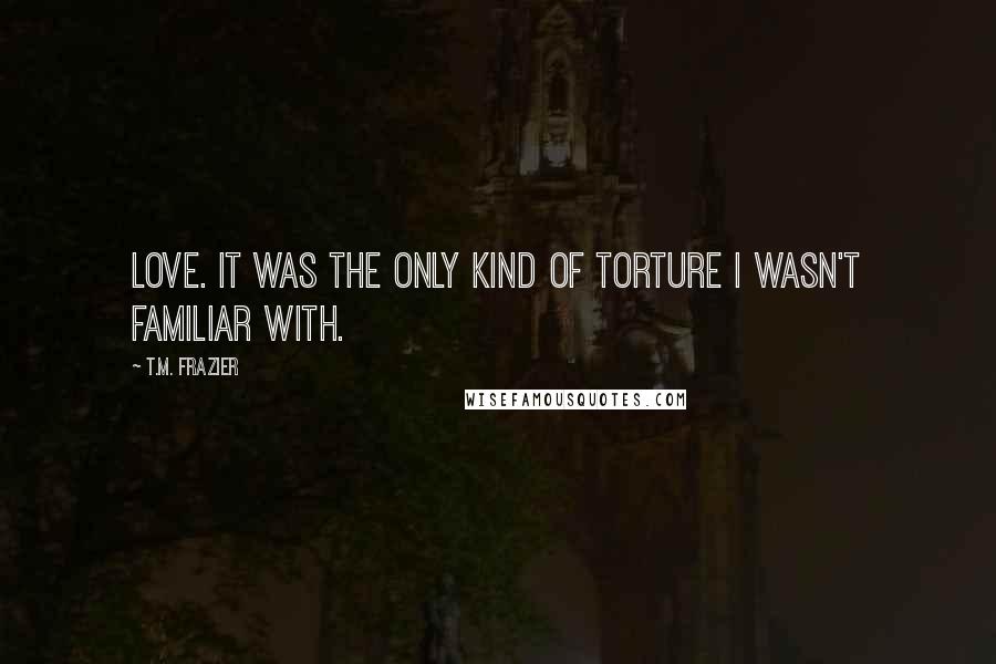 T.M. Frazier Quotes: Love. It was the only kind of torture I wasn't familiar with.