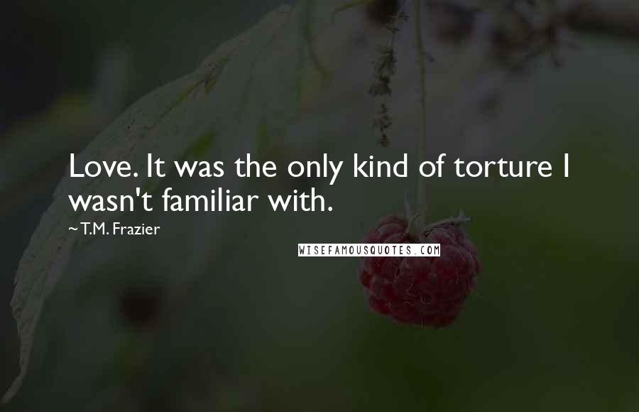 T.M. Frazier Quotes: Love. It was the only kind of torture I wasn't familiar with.