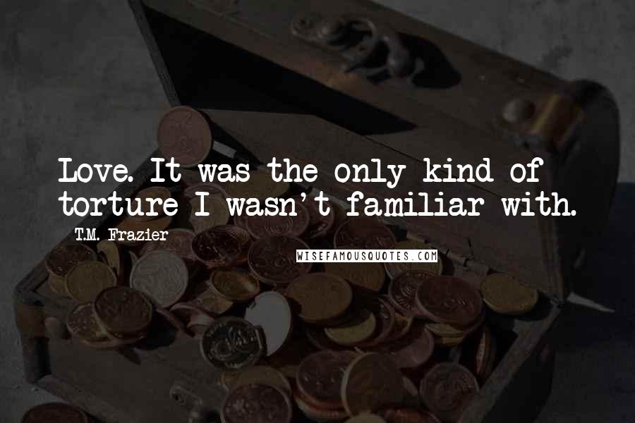 T.M. Frazier Quotes: Love. It was the only kind of torture I wasn't familiar with.