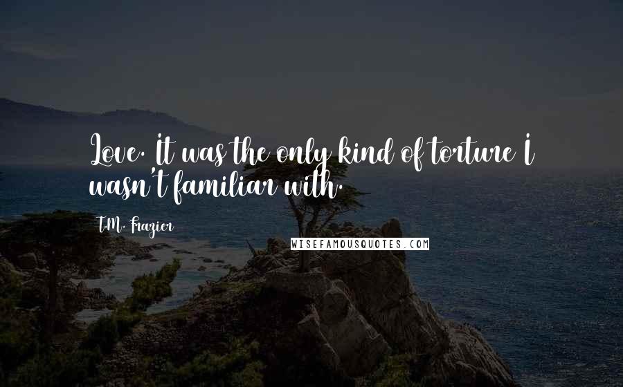 T.M. Frazier Quotes: Love. It was the only kind of torture I wasn't familiar with.