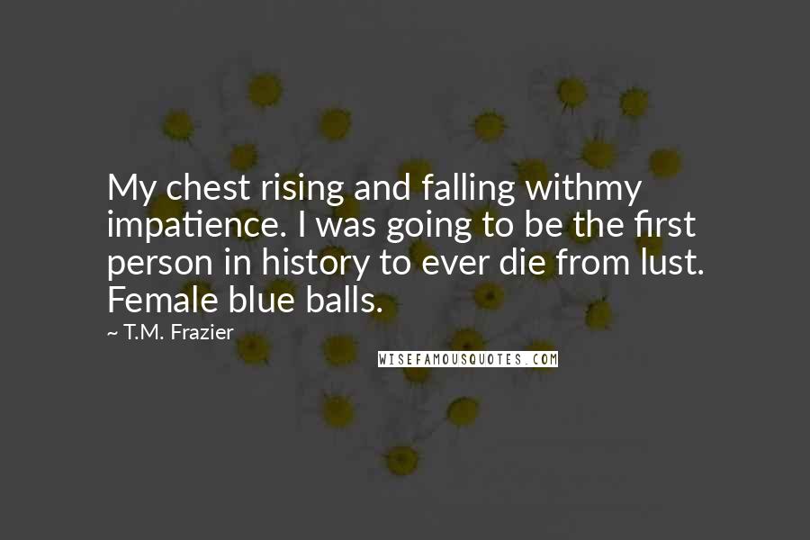 T.M. Frazier Quotes: My chest rising and falling withmy impatience. I was going to be the first person in history to ever die from lust. Female blue balls.