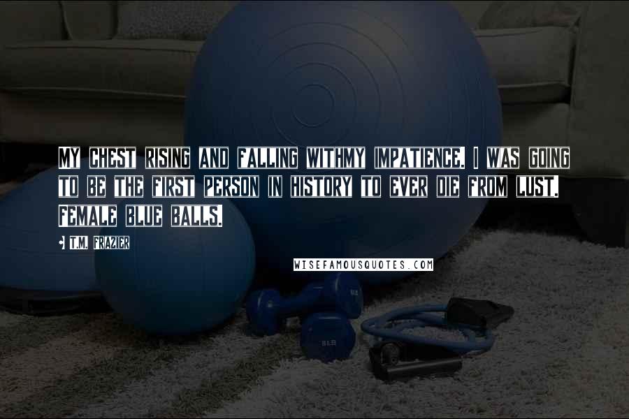 T.M. Frazier Quotes: My chest rising and falling withmy impatience. I was going to be the first person in history to ever die from lust. Female blue balls.