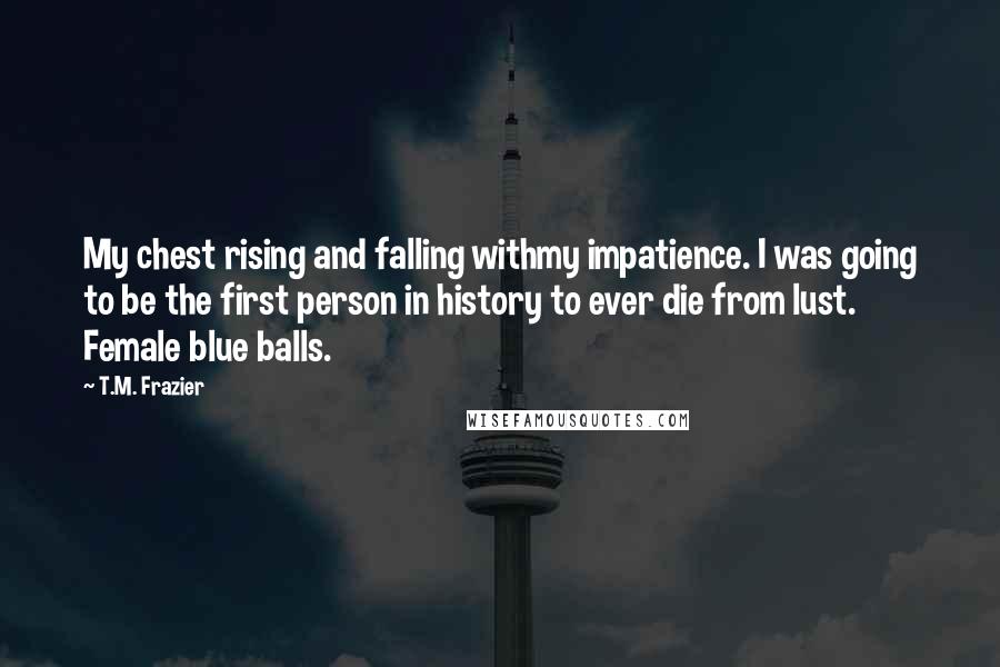 T.M. Frazier Quotes: My chest rising and falling withmy impatience. I was going to be the first person in history to ever die from lust. Female blue balls.