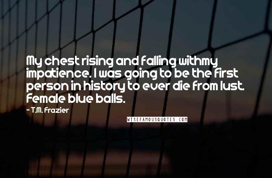 T.M. Frazier Quotes: My chest rising and falling withmy impatience. I was going to be the first person in history to ever die from lust. Female blue balls.