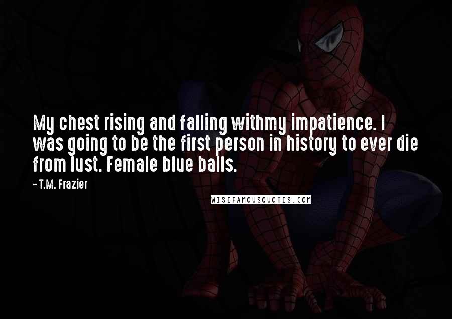 T.M. Frazier Quotes: My chest rising and falling withmy impatience. I was going to be the first person in history to ever die from lust. Female blue balls.