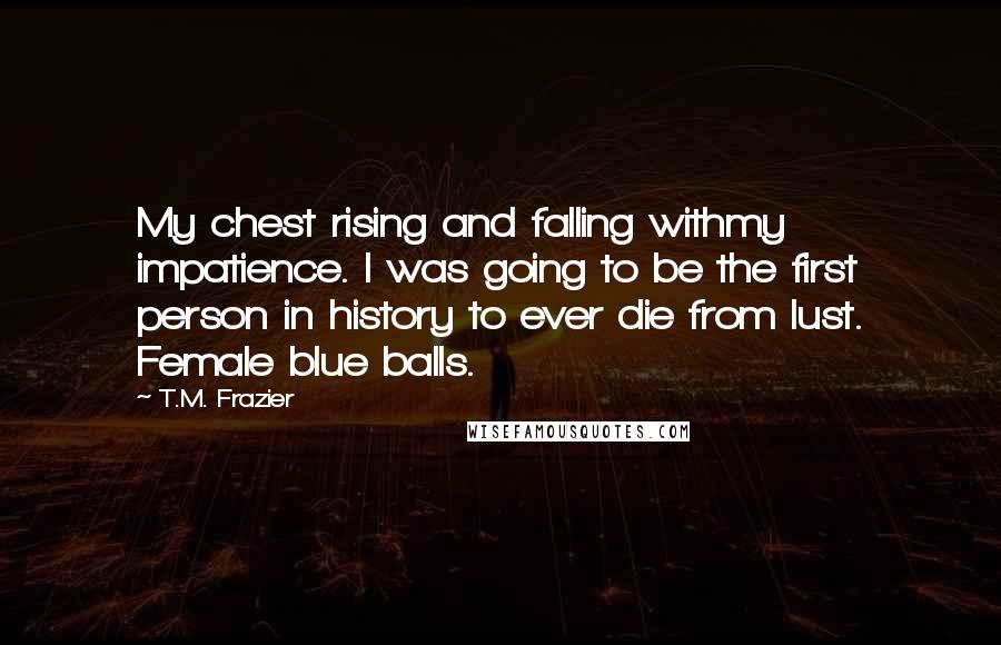 T.M. Frazier Quotes: My chest rising and falling withmy impatience. I was going to be the first person in history to ever die from lust. Female blue balls.