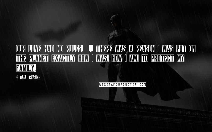 T.M. Frazier Quotes: Our love had no rules.  ... There was a reason I was put on the planet exactly how I was, how I am. To protect my family.