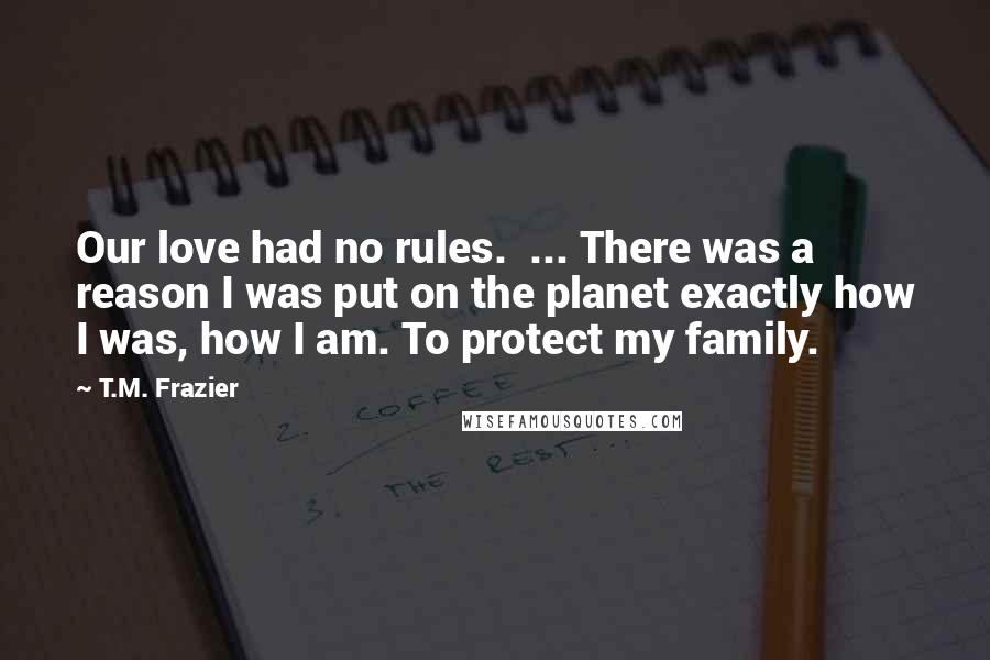 T.M. Frazier Quotes: Our love had no rules.  ... There was a reason I was put on the planet exactly how I was, how I am. To protect my family.