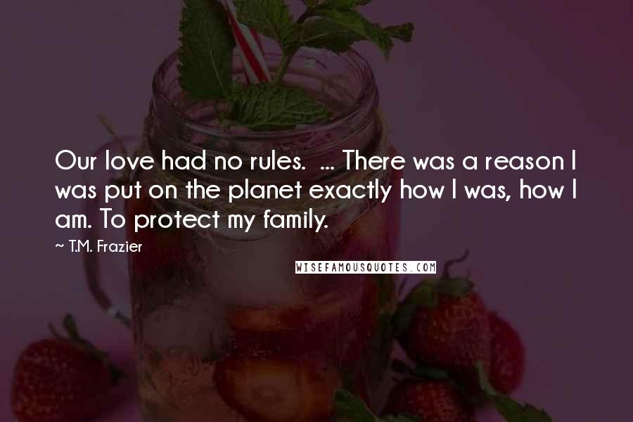 T.M. Frazier Quotes: Our love had no rules.  ... There was a reason I was put on the planet exactly how I was, how I am. To protect my family.
