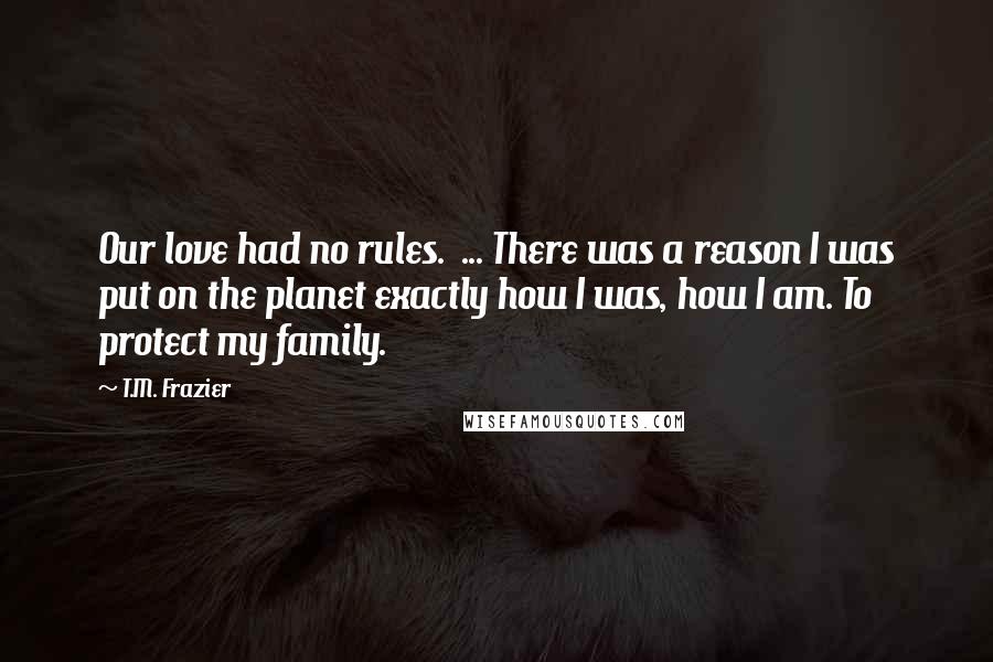 T.M. Frazier Quotes: Our love had no rules.  ... There was a reason I was put on the planet exactly how I was, how I am. To protect my family.