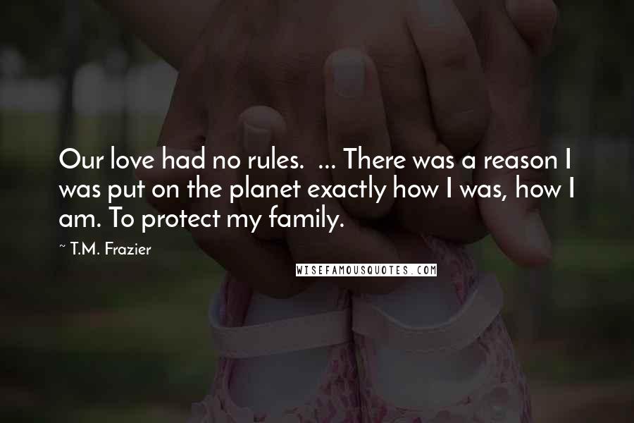 T.M. Frazier Quotes: Our love had no rules.  ... There was a reason I was put on the planet exactly how I was, how I am. To protect my family.