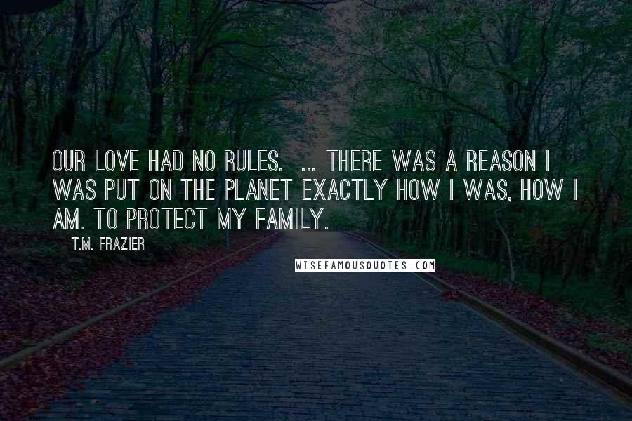 T.M. Frazier Quotes: Our love had no rules.  ... There was a reason I was put on the planet exactly how I was, how I am. To protect my family.