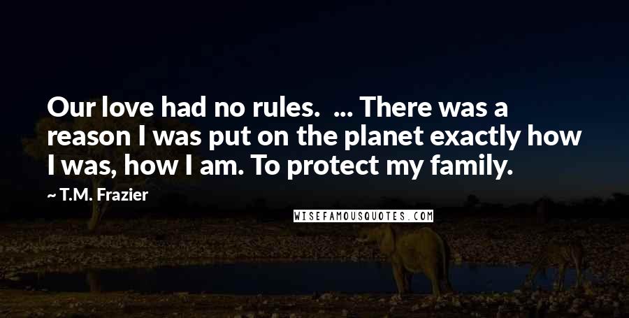 T.M. Frazier Quotes: Our love had no rules.  ... There was a reason I was put on the planet exactly how I was, how I am. To protect my family.