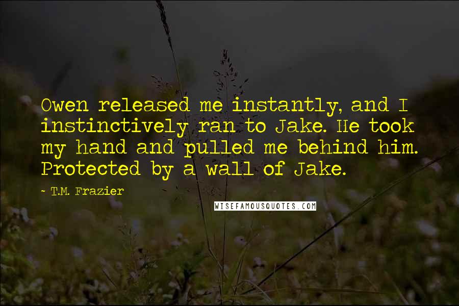 T.M. Frazier Quotes: Owen released me instantly, and I instinctively ran to Jake. He took my hand and pulled me behind him. Protected by a wall of Jake.