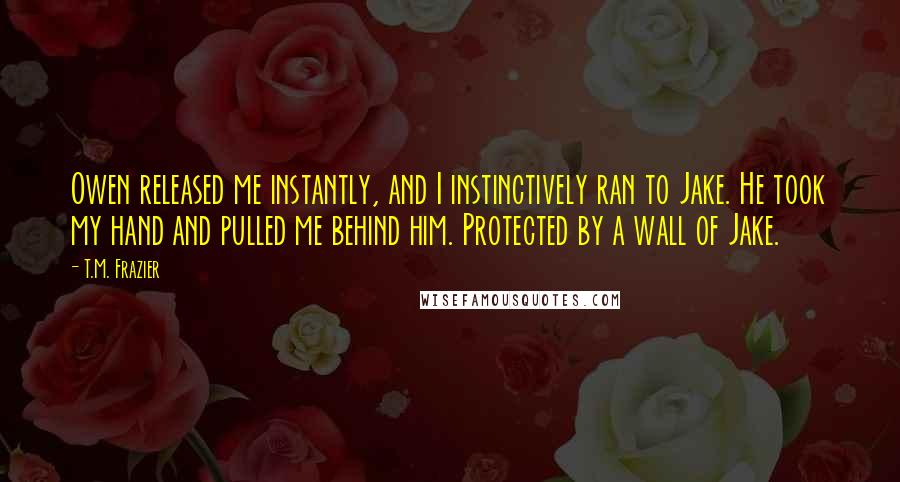 T.M. Frazier Quotes: Owen released me instantly, and I instinctively ran to Jake. He took my hand and pulled me behind him. Protected by a wall of Jake.