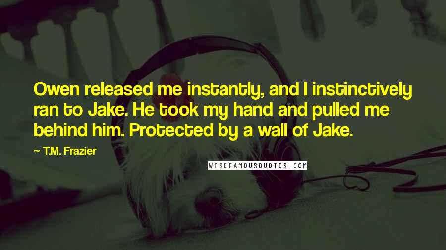 T.M. Frazier Quotes: Owen released me instantly, and I instinctively ran to Jake. He took my hand and pulled me behind him. Protected by a wall of Jake.