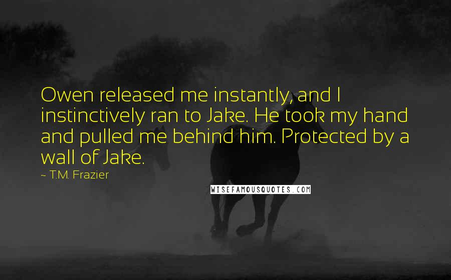 T.M. Frazier Quotes: Owen released me instantly, and I instinctively ran to Jake. He took my hand and pulled me behind him. Protected by a wall of Jake.