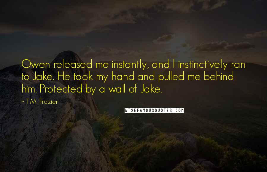 T.M. Frazier Quotes: Owen released me instantly, and I instinctively ran to Jake. He took my hand and pulled me behind him. Protected by a wall of Jake.