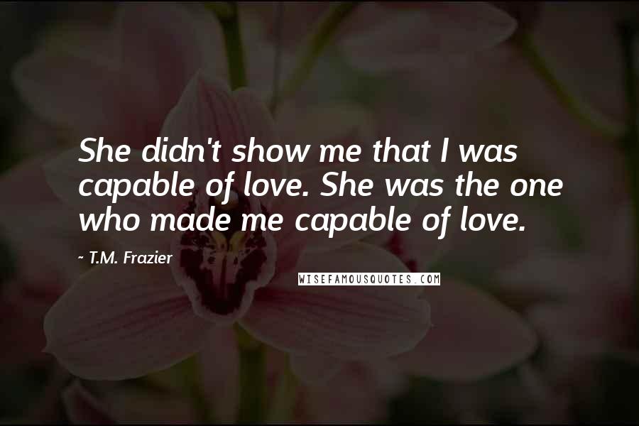 T.M. Frazier Quotes: She didn't show me that I was capable of love. She was the one who made me capable of love.