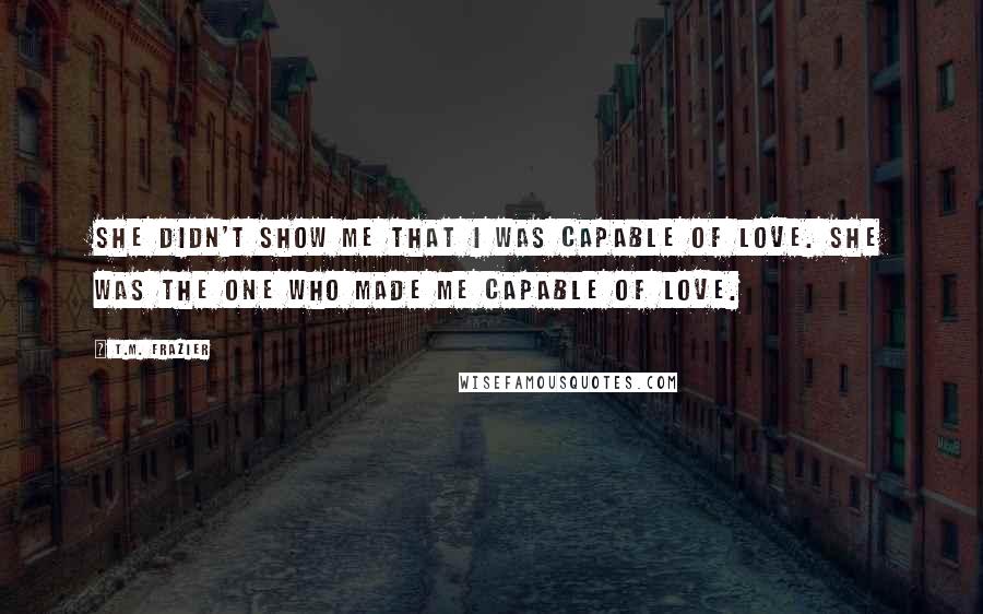 T.M. Frazier Quotes: She didn't show me that I was capable of love. She was the one who made me capable of love.