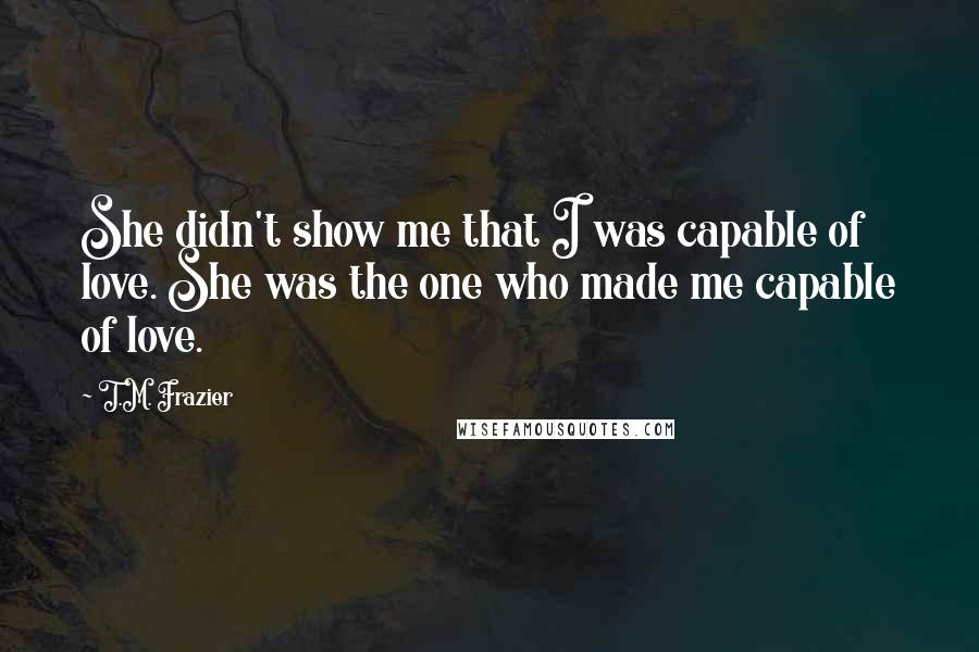 T.M. Frazier Quotes: She didn't show me that I was capable of love. She was the one who made me capable of love.