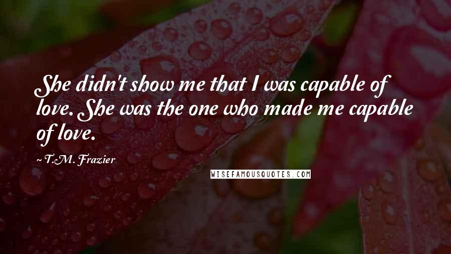 T.M. Frazier Quotes: She didn't show me that I was capable of love. She was the one who made me capable of love.