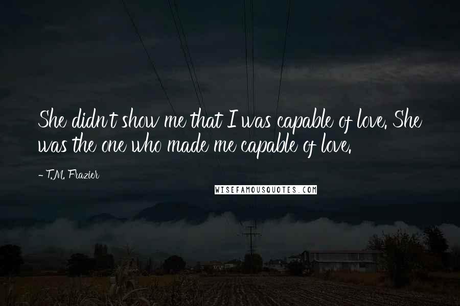 T.M. Frazier Quotes: She didn't show me that I was capable of love. She was the one who made me capable of love.